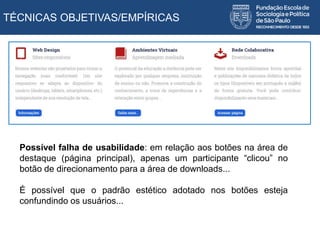 TÉCNICAS OBJETIVAS/EMPÍRICAS
Possível falha de usabilidade: em relação aos botões na área de
destaque (página principal), apenas um participante “clicou” no
botão de direcionamento para a área de downloads...
É possível que o padrão estético adotado nos botões esteja
confundindo os usuários...
 