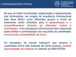CONSIDERAÇÕES FINAIS
No que se refere à prioridade, organização e representação
das informações, um projeto de arquitetura informacional
web deve definir como diferentes grupos e níveis de
tratamento serão utilizados para a apresentação e o
compartilhamento eficiente de diferentes mídias e
informações. Uma arquitetura informacional bem elaborada
pode facilitar a contemplação dos requisitos de usabilidade,
minimizando a possibilidade de erros.
Os resultados do estudo indicaram que embora a
usabilidade tenha sido avaliada de forma positiva, existem
oportunidades de melhoria no website da NRSYSTEM.
 