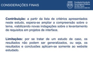 Contribuição: a partir da lista de critérios apresentados
neste estudo, espera-se ampliar a compreensão sobre o
tema, viabilizando novas indagações sobre o levantamento
de requisitos em projetos de interface.
Limitações: por se tratar de um estudo de caso, os
resultados não podem ser generalizados, ou seja, os
resultados e conclusões aplicam-se somente ao website
estudado.
CONSIDERAÇÕES FINAIS
 