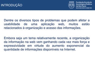 INTRODUÇÃO
Dentre os diversos tipos de problemas que podem afetar a
usabilidade de uma aplicação web, muitos estão
relacionados à organização e acesso das informações.
Embora seja um tema relativamente recente, a organização
da informação na web vem ganhando cada vez mais força e
expressividade em virtude do aumento exponencial da
quantidade de informações disponíveis na Internet.
 