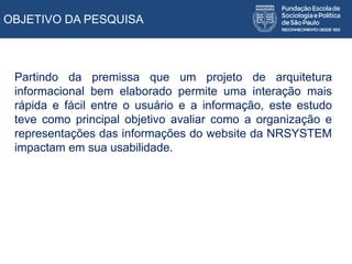 OBJETIVO DA PESQUISA
Partindo da premissa que um projeto de arquitetura
informacional bem elaborado permite uma interação mais
rápida e fácil entre o usuário e a informação, este estudo
teve como principal objetivo avaliar como a organização e
representações das informações do website da NRSYSTEM
impactam em sua usabilidade.
 