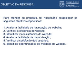 OBJETIVO DA PESQUISA
Para atender ao proposto, foi necessário estabelecer os
seguintes objetivos específicos:
1. Avaliar a facilidade de navegação do website;
2. Verificar a eficiência do website;
3. Identificar inconsistências do website;
4. Avaliar a facilidade de memorização;
5. Verificar a satisfação dos usuários;
6. Identificar oportunidades de melhoria do website.
 