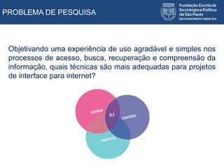 PROBLEMA DE PESQUISA
Objetivando uma experiência de uso agradável e simples nos
processos de acesso, busca, recuperação e compreensão da
informação, quais técnicas são mais adequadas para projetos
de interface para internet?
 