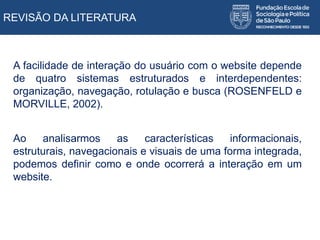 REVISÃO DA LITERATURA
A facilidade de interação do usuário com o website depende
de quatro sistemas estruturados e interdependentes:
organização, navegação, rotulação e busca (ROSENFELD e
MORVILLE, 2002).
Ao analisarmos as características informacionais,
estruturais, navegacionais e visuais de uma forma integrada,
podemos definir como e onde ocorrerá a interação em um
website.
 
