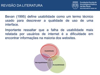 REVISÃO DA LITERATURA
Bevan (1995) define usabilidade como um termo técnico
usado para descrever a qualidade de uso de uma
interface.
Importante ressaltar que a falha de usabilidade mais
relatada por usuários de internet é a dificuldade em
encontrar informações na maioria dos websites.
 