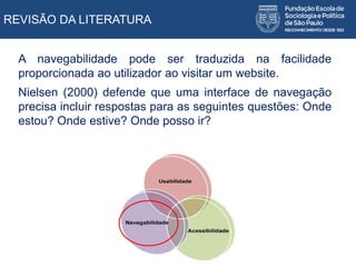 REVISÃO DA LITERATURA
A navegabilidade pode ser traduzida na facilidade
proporcionada ao utilizador ao visitar um website.
Nielsen (2000) defende que uma interface de navegação
precisa incluir respostas para as seguintes questões: Onde
estou? Onde estive? Onde posso ir?
 