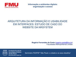 ARQUITETURA DA INFORMAÇÃO E USABILIDADE
EM INTERFACES: ESTUDO DE CASO DO
WEBSITE DA NRSYSTEM
Rogério Fernandes da Costa (rogerio.costa@fmu.br)
Faculdades Metropolitanas Unidas
Informação e ambientes digitais:
organização e acesso
Seminário FESPSP “São Paulo: a cidade e os seus desafios”
 