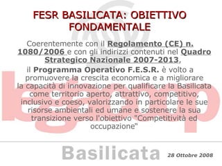 FESR BASILICATA: OBIETTIVO FONDAMENTALE Coerentemente con il  Regolamento (CE) n. 1080/2006   e con gli indirizzi contenuti nel  Quadro Strategico Nazionale 2007-2013 ,  il  Programma Operativo F.E.S.R.  è volto a promuovere la crescita economica e a migliorare la capacità di innovazione per qualificare la Basilicata come territorio aperto, attrattivo, competitivo, inclusivo e coeso, valorizzando in particolare le sue risorse ambientali ed umane e sostenere la sua transizione verso l'obiettivo "Competitività ed occupazione“ 