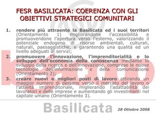 FESR BASILICATA: COERENZA CON GLI OBIETTIVI STRATEGICI COMUNITARI rendere più attraente la Basilicata ed i suoi territori  (Orientamento 1) migliorandone l’accessibilità e promuovendone l’apertura verso l’esterno, valorizzando il potenziale endogeno di risorse ambientali, culturali, naturali, paesaggistiche, e garantendo una qualità ed un livello adeguati di servizi; promuovere l’innovazione, l’imprenditorialità e lo sviluppo dell’economia della conoscenza  mediante lo sviluppo della ricerca e dell’innovazione, comprese le nuove tecnologie dell’informazione e della comunicazione (Orientamento 2); creare nuovi e migliori posti di lavoro  attirando un maggior numero di persone verso il mercato del lavoro o l’attività imprenditoriale, migliorando l’adattabilità dei lavoratori e delle imprese e aumentando gli investimenti nel capitale umano (Orientamento 3). 