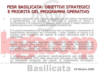 FESR BASILICATA: OBIETTIVI STRATEGICI E PRIORITÀ DEL PROGRAMMA OPERATIVO Il tessuto industriale della regione, specializzato nel settore manifatturiero e agroalimentare, ha bisogno di rafforzare la capacità di ricerca e d'innovazione e di migliorare le relazioni tra le piccole e medie imprese e il sistema bancario per sviluppare la propria competitività. È in questa prospettiva che il programma mira a migliorare i meccanismi di trasferimento tecnologico tra l'università, i centri pubblici di ricerca e le imprese onde consentire alla regione di meglio valorizzare tutte le sue potenzialità.  D'altro canto, la Regione Basilicata è caratterizzata dalla ricchezza delle sue risorse culturali come anche da un ambiente naturale rimarchevole. La valorizzazione del patrimonio storico e naturale, la conservazione dell’ambiente in senso lato, come anche la promozione delle attività legate al turismo contribuiranno allo sviluppo della regione. Il programma intende contribuire significativamente agli obiettivi della strategia di Lisbona (57% della spesa sarà indirizzata a tali obiettivi), con un importante contributo alla ricerca, al trasferimento tecnologico, all'innovazione e al rafforzamento dell'imprenditorialità. 