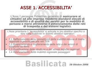 ASSE 1. ACCESSIBILITA’ L’Asse I persegue l’obiettivo generale di  assicurare ai cittadini ed alle imprese residenti standard elevati di accessibilità e di qualità dei servizi per la mobilità di persone e merci attraverso il potenziamento delle reti di trasporto e dei sistemi logistici. L’Asse prioritario 1 ‘Accessibilità’ si articola in tre obiettivi specifici a loro volta suddivisi in distinti obiettivi operativi: I.1  Rafforzamento della connettività della viabilità interna di livello regionale e provinciale alle reti TEN I.2  Potenziamento e miglioramento della rete e dei servizi di trasporto su ferro I.3  Qualificazione delle strutture e dei servizi logistici regionali I.4  Potenziamento della mobilità regionale passeggeri 