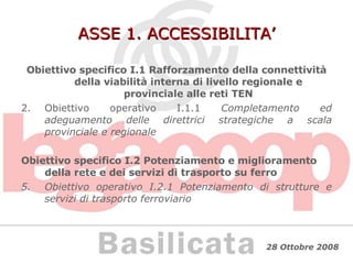 ASSE 1. ACCESSIBILITA’ Obiettivo specifico I.1 Rafforzamento della connettività della viabilità interna di livello regionale e provinciale alle reti TEN Obiettivo operativo I.1.1  Completamento ed adeguamento delle direttrici strategiche a scala provinciale e regionale Obiettivo specifico I.2 Potenziamento e miglioramento della rete e dei servizi di trasporto su ferro Obiettivo operativo I.2.1 Potenziamento di strutture e servizi di trasporto ferroviario 