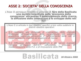 ASSE 2: SOCIETA’ DELLA CONOSCENZA L’Asse II persegue l’obiettivo generale di  fare della Basilicata una società incentrata sulla ‘economia della conoscenza’ attraverso il potenziamento della ricerca, la diffusione delle innovazioni e lo sviluppo delle reti ICT L’Asse II si articola in due obiettivi specifici a loro volta suddivisi in distinti obiettivi operativi: II.1  Sostegno alla domanda di innovazione delle imprese finalizzata all’innalzamento della competitività del sistema produttivo regionale attraverso il rafforzamento delle reti di cooperazione tra imprese ed organismi di ricerca II.2  Diffusione delle nuove tecnologie e dei servizi avanzati connessi all’impiego dell’ICT, rafforzando i processi di modernizzazione della P.A. e di innovazione delle PMI 