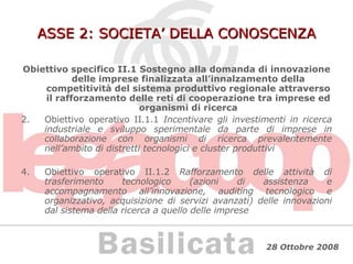 ASSE 2: SOCIETA’ DELLA CONOSCENZA Obiettivo specifico II.1 Sostegno alla domanda di innovazione delle imprese finalizzata all’innalzamento della competitività del sistema produttivo regionale attraverso il rafforzamento delle reti di cooperazione tra imprese ed organismi di ricerca Obiettivo operativo II.1.1  Incentivare gli investimenti in ricerca industriale e sviluppo sperimentale da parte di imprese in collaborazione con organismi di ricerca prevalentemente nell’ambito di distretti tecnologici e cluster produttivi Obiettivo operativo II.1.2  Rafforzamento delle attività di trasferimento tecnologico (azioni di assistenza e accompagnamento all’innovazione, auditing tecnologico e organizzativo, acquisizione di servizi avanzati) delle innovazioni dal sistema della ricerca a quello delle imprese 