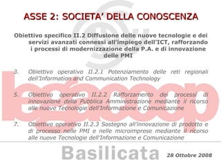 ASSE 2: SOCIETA’ DELLA CONOSCENZA Obiettivo specifico II.2 Diffusione delle nuove tecnologie e dei servizi avanzati connessi all’impiego dell’ICT, rafforzando i processi di modernizzazione della P.A. e di innovazione delle PMI Obiettivo operativo II.2.1 Potenziamento delle reti regionali dell’Information and Communication Technology Obiettivo operativo II.2.2 Rafforzamento dei processi di innovazione della Pubblica Amministrazione mediante il ricorso alle nuove Tecnologie dell’Informazione e Comunicazione Obiettivo operativo II.2.3 Sostegno all’innovazione di prodotto e di processo nelle PMI e nelle microimprese mediante il ricorso alle nuove Tecnologie dell’Informazione e Comunicazione 