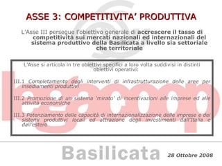 ASSE 3: COMPETITIVITA’ PRODUTTIVA L’Asse III persegue l’obiettivo generale di  accrescere il tasso di competitività sui mercati nazionali ed internazionali del sistema produttivo della Basilicata a livello sia settoriale che territoriale L’Asse si articola in tre obiettivi specifici a loro volta suddivisi in distinti obiettivi operativi: III.1  Completamento degli interventi di infrastrutturazione delle aree per insediamenti produttivi III.2  Promozione di un sistema ‘mirato’ di incentivazioni alle imprese ed alle attività economiche III.3  Potenziamento delle capacità di internazionalizzazione delle imprese e dei sistemi produttivi locali ed attrazione degli investimenti dall’Italia e dall’estero 