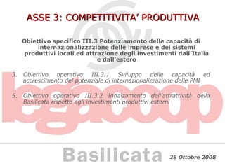 ASSE 3: COMPETITIVITA’ PRODUTTIVA Obiettivo specifico III.3 Potenziamento delle capacità di internazionalizzazione delle imprese e dei sistemi produttivi locali ed attrazione degli investimenti dall’Italia e dall’estero Obiettivo operativo III.3.1 Sviluppo delle capacità ed accrescimento del potenziale di internazionalizzazione delle PMI Obiettivo operativo III.3.2 Innalzamento dell’attrattività della Basilicata rispetto agli investimenti produttivi esterni 