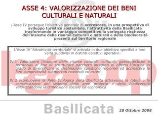 ASSE 4: VALORIZZAZIONE DEI BENI CULTURALI E NATURALI L’Asse IV persegue l’obiettivo generale di  accrescere, in una prospettiva di sviluppo turistico sostenibile, l’attrattività della Basilicata trasformando in vantaggio competitivo la variegata ricchezza dell’insieme delle risorse culturali e naturali e della biodiversità presenti sul territorio regionale L’Asse IV ‘Attrattività territoriale’ si articola in due obiettivo specifici a loro volta suddivisi in distinti obiettivi operativi: IV.1  Valorizzare l’insieme delle risorse naturali, culturali, paesaggistiche e territoriali al fine di strutturare pacchetti integrati di offerta turistica in grado di diversificare le destinazioni turistiche regionali ed accrescere la loro competitività sui mercati nazionali ed esteri IV.2  Promuovere la Rete Ecologica della Basilicata attraverso la tutela e la conservazione del sistema delle aree protette e della biodiversità valorizzandone la dimensione sociale ed economica 