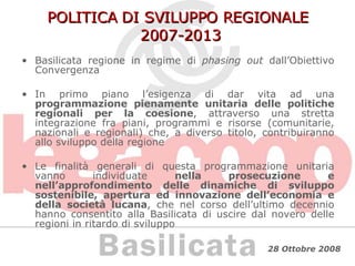 POLITICA DI SVILUPPO REGIONALE  2007-2013 Basilicata regione in regime di  phasing out  dall’Obiettivo Convergenza  In primo piano l’esigenza di dar vita ad una  programmazione pienamente unitaria delle politiche regionali per la coesione , attraverso una stretta integrazione fra piani, programmi e risorse (comunitarie, nazionali e regionali) che, a diverso titolo, contribuiranno allo sviluppo della regione  Le finalità generali di questa programmazione unitaria vanno individuate  nella prosecuzione e nell’approfondimento delle dinamiche di sviluppo sostenibile, apertura ed innovazione dell’economia e della società lucana , che nel corso dell’ultimo decennio hanno consentito alla Basilicata di uscire dal novero delle regioni in ritardo di sviluppo 