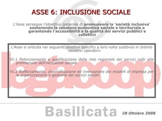 ASSE 6: INCLUSIONE SOCIALE L’Asse persegue l’obiettivo generale di  promuovere la ‘società inclusiva’ sostenendo la coesione economica sociale e territoriale e garantendo l’accessibilità e la qualità dei servizi pubblici e collettivi L’Asse si articola nei seguenti obiettivi specifici a loro volta suddivisi in distinti obiettivi operativi: VI.1  Potenziamento e qualificazione della rete regionale dei servizi volti alla promozione dell’inclusione sociale VI.2  Rafforzamento, diversificazione ed innovazione dei modelli di impresa per la organizzazione e gestione dei servizi sociali. 