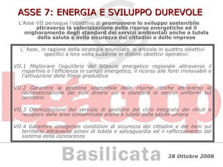 ASSE 7: ENERGIA E SVILUPPO DUREVOLE L’Asse VII persegue l’obiettivo di  promuovere lo sviluppo sostenibile attraverso la valorizzazione delle risorse energetiche ed il miglioramento degli standard dei servizi ambientali anche a tutela della salute e della sicurezza dei cittadini e delle imprese L’ Asse, in ragione della strategia enunciata, si articola in quattro obiettivi specifici a loro volta suddivisi in distinti obiettivi operativi: VII.1 Migliorare l'equilibrio del bilancio energetico regionale attraverso il risparmio e l'efficienza in campo energetico, il ricorso alle fonti rinnovabili e l'attivazione delle filiere produttive VII.2 Garantire la gestione sostenibile delle risorse idriche attraverso la razionalizzazione dei suoi diversi usi e standard di servizi uniformi sul territorio VII.3 Ottimizzazione del servizio di gestione del ciclo integrato dei rifiuti e recupero delle aree contaminate anche a tutela della salute umana VII.4 Garantire omogenee condizioni di sicurezza dei cittadini e dei beni sul territorio attraverso azioni di tutela e salvaguardia ed il rafforzamento del sistema della conoscenza 