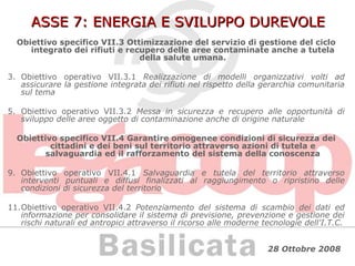 ASSE 7: ENERGIA E SVILUPPO DUREVOLE Obiettivo specifico VII.3 Ottimizzazione del servizio di gestione del ciclo integrato dei rifiuti e recupero delle aree contaminate anche a tutela della salute umana. Obiettivo operativo VII.3.1  Realizzazione di modelli organizzativi volti ad assicurare la gestione integrata dei rifiuti nel rispetto della gerarchia comunitaria sul tema Obiettivo operativo VII.3.2  Messa in sicurezza e recupero alle opportunità di sviluppo delle aree oggetto di contaminazione anche di origine naturale Obiettivo specifico VII.4 Garantire omogenee condizioni di sicurezza dei cittadini e dei beni sul territorio attraverso azioni di tutela e salvaguardia ed il rafforzamento del sistema della conoscenza Obiettivo operativo VII.4.1  Salvaguardia e tutela del territorio attraverso interventi puntuali e diffusi finalizzati al raggiungimento o ripristino delle condizioni di sicurezza del territorio Obiettivo operativo VII.4.2  Potenziamento del sistema di scambio dei dati ed informazione per consolidare il sistema di previsione, prevenzione e gestione dei rischi naturali ed antropici attraverso il ricorso alle moderne tecnologie dell'I.T.C. 