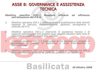 ASSE 8: GOVERNANCE E ASSISTENZA TECNICA Obiettivo specifico VIII.1 Maggiore efficacia ed efficienza nell’attuazione del P.O.R. Obiettivo operativo VIII.1.1 Rafforzamento e qualificazione delle attività regionali di indirizzo, implementazione, gestione, sorveglianza e controllo del P.O. Obiettivo operativo VIII.1.2 Interventi di assistenza tecnica e di supporto operativo agli Enti pubblici quali soggetti attuatori delle linee di intervento a valere sui singoli Assi prioritari Obiettivo operativo VIII.1.3 Costruzione di reti partenariali, progetti di gemellaggio e scambio di esperienze a scala interregionale e transnazionale Obiettivo operativo VIII.1.4 Accrescimento della conoscenza del POR e degli interventi ivi compresi da parte del pubblico e dei beneficiari 