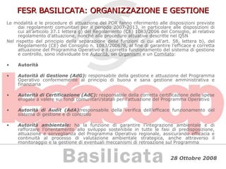 FESR BASILICATA: ORGANIZZAZIONE E GESTIONE Le modalità e le procedure di attuazione del POR fanno riferimento alle disposizioni previste dai regolamenti comunitari per il periodo 2007-2013, in particolare alle disposizioni di cui all’articolo 37.1 lettera g) del Regolamento (CE) 1083/2006 del Consiglio, al relativo regolamento d'attuazione, nonché alle procedure attuative descritte nel QSN Nel rispetto del principio della separazione delle funzioni di cui all’art. 58, lettera b), del Regolamento (CE) del Consiglio n. 1083/200678, al fine di garantire l’efficace e corretta attuazione del Programma Operativo e il corretto funzionamento del sistema di gestione e controllo, sono individuate tre  Autorità,  sei  Organismi  e un  Comitato : Autorità  Autorità di Gestione (AdG):  responsabile della gestione e attuazione del Programma Operativo conformemente al principio di buona e sana gestione amministrativa e finanziaria Autorità di Certificazione (AdC):  responsabile della corretta certificazione delle spese erogate a valere sui fondi comunitari/statali per l’attuazione del Programma Operativo Autorità di Audit (AdA): responsabile della verifica dell’efficace funzionamento del sistema di gestione e di controllo Autorità ambientale:  ha   la funzione di garantire l’integrazione ambientale e di rafforzare l’orientamento allo sviluppo sostenibile in tutte le fasi di predisposizione, attuazione e sorveglianza del Programma Operativo regionale, assicurando efficacia e continuità al processo di valutazione ambientale strategica, anche attraverso il monitoraggio e la gestione di eventuali meccanismi di retroazione sul Programma 
