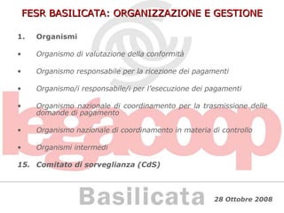 FESR BASILICATA: ORGANIZZAZIONE E GESTIONE Organismi Organismo di valutazione della conformità Organismo responsabile per la ricezione dei pagamenti Organismo/i responsabile/i per l’esecuzione dei pagamenti Organismo nazionale di coordinamento per la trasmissione delle domande di pagamento Organismo nazionale di coordinamento in materia di controllo Organismi intermedi Comitato di sorveglianza (CdS) 
