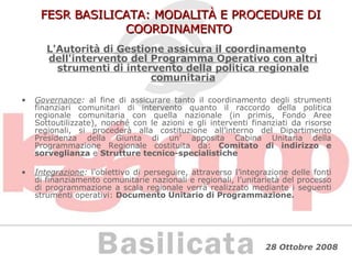 FESR BASILICATA: MODALITÀ E PROCEDURE DI COORDINAMENTO L'Autorità di Gestione assicura il coordinamento dell'intervento del Programma Operativo con altri strumenti di intervento della politica regionale comunitaria Governance :  al fine di assicurare tanto il coordinamento degli strumenti finanziari comunitari di intervento quanto il raccordo della politica regionale comunitaria con quella nazionale (in primis, Fondo Aree Sottoutilizzate), nonché con le azioni e gli interventi finanziati da risorse regionali, si procederà alla costituzione all’interno del Dipartimento Presidenza della Giunta di un’ apposita Cabina Unitaria della Programmazione Regionale costituita da:  Comitato di indirizzo e sorveglianza  e  Strutture tecnico-specialistiche Integrazione :  l’obiettivo di perseguire, attraverso l’integrazione delle fonti di finanziamento comunitarie nazionali e regionali, l’unitarietà del processo di programmazione a scala regionale verrà realizzato mediante i seguenti strumenti operativi:  Documento Unitario di Programmazione.   