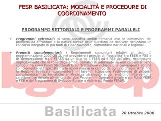 FESR BASILICATA: MODALITÀ E PROCEDURE DI COORDINAMENTO PROGRAMMI SETTORIALI E PROGRAMMI PARALLELI Programmi settoriali :  vi sono specifici ambiti tematici ove le dimensioni dei problemi da affrontare e la natura stessa delle questioni da risolvere richiedono un concorso integrato di più fonti di Finanziamento, comunitarie nazionali e regionali. Progetti complementari:  i Regolamenti comunitari relativi al ciclo di programmazione 2007-2013, nel prevedere i principi di ‘flessibilità’ tra FESR e FSE e di ‘demarcazione’ fra il FEASR da un lato ed il FESR ed il FSE dall’altro, riconoscono implicitamente che vi sono degli ambiti tematici di intervento se non comuni almeno contigui fra i vari Fondi Strutturali la cui trattazione richiede una convergenza ed una complementarietà spiccata fra le azioni messe in campo da ognuno di essi. A tal fine la Regione Basilicata sperimenterà in fase di attuazione l’attivazione di  progetti complementari , su tematiche  a rilevanza strategica  e per ambiti di intervento  a carattere trasversale  alimentati dai due Programmi Operativi a valere sui Fondi FESR e FSE e dal Programma di Sviluppo Rurale a valere sul Fondo FEASR. 
