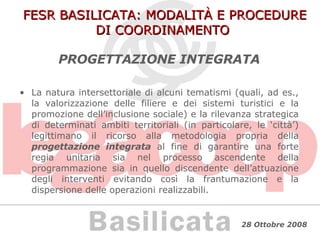FESR BASILICATA: MODALITÀ E PROCEDURE DI COORDINAMENTO PROGETTAZIONE INTEGRATA La natura intersettoriale di alcuni tematismi (quali, ad es., la valorizzazione delle filiere e dei sistemi turistici e la promozione dell’inclusione sociale) e la rilevanza strategica di determinati ambiti territoriali (in particolare, le ‘città’) legittimano il ricorso alla metodologia propria della  progettazione integrata   al fine di garantire una forte regia unitaria sia nel processo ascendente della programmazione sia in quello discendente dell’attuazione degli interventi evitando così la frantumazione e la dispersione delle operazioni realizzabili. 