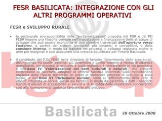 FESR BASILICATA: INTEGRAZIONE CON GLI ALTRI PROGRAMMI OPERATIVI FESR e SVILUPPO RURALE la sostanziale sovrapponibilità delle ‘territorializzazioni’ proposte dal PSR e dal PO FESR impone una filosofia comune nell’impostazione e finalizzazione delle strategie di sviluppo che può essere ricondotta ai due obiettivi trasversali  dell’ apertura verso l’esterno , a partire dai sistemi territoriali più dinamici e competitivi, e della  coesione interna , in modo da trainare nei processi di sviluppo regionale anche le aree più marginali e così assicurare una crescita equilibrata per l’intera Basilicata. il contributo del P.O. FESR nella direzione di favorire l’inserimento delle aree rurali, distinguendo fra quelle ‘esterne’ più dinamiche e quelle ‘interne’ a rischio di ulteriore marginalità, nei processi di sviluppo a scala regionale è rintracciabile in via prioritaria e nell’ Asse IV ‘Valorizzazione dei beni culturali e naturali ’, che prevede l’attivazione di  pacchetti integrati di offerta turistica  incentrati sulla mobilitazione organica delle risorse territoriali in grado di innescare processi di sviluppo a scala locale; e nell’ Asse VI ‘Inclusione sociale’ , volto al rafforzamento della  rete di offerta integrata di servizi  sociali sui territori in modo da garantire a tutti i residenti standard elevati di accessibilità ai servizi e di fruibilità delle prestazioni concorrendo così alla formazione di contesto favorevole allo sviluppo . 