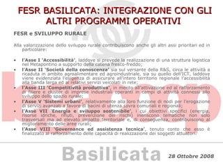 FESR BASILICATA: INTEGRAZIONE CON GLI ALTRI PROGRAMMI OPERATIVI FESR e SVILUPPO RURALE Alla valorizzazione dello sviluppo rurale contribuiscono anche gli altri assi prioritari ed in particolare: l’Asse I ‘Accessibilità’ , laddove si prevede la realizzazione di una struttura logistica nel Metapontino a supporto della catena fresco-freddo; l’Asse II ‘Società della conoscenza’  sia sul versante della R&S, circa le attività a ricaduta in ambito agroalimentare ed agroindustriale, sia su quello dell’ICT, laddove viene evidenziata l’esigenza di assicurare all’intero territorio regionale l’accessibilità alla banda larga ed ai relativi servizi veicolati in rete; l’Asse III ‘Competitività produttiva’ , in merito all’attivazione ed al rafforzamento di filiere e cluster di imprese industriali operanti in campi di attività connessi allo sviluppo dello spazio rurale; l’Asse V ‘Sistemi urbani’ , relativamente alla loro funzione di nodi per l’erogazione di servizi avanzati a favore di bacini di utenza sovra comunali e regionali; l’Asse VII ‘Energia e sviluppo sostenibile’ , i cui obiettivi specifici (energia, risorse idriche, rifiuti, prevenzione dei rischi) ineriscono tematiche non solo trasversali ma ad elevato impatto territoriale e, di conseguenza, contribuiscono al miglioramento delle aree rurali; l’Asse VIII ‘Governance ed assistenza tecnica’ , tenuto conto che esso è finalizzato al rafforzamento delle capacità di realizzazione dei soggetti attuatori. 