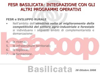 FESR BASILICATA: INTEGRAZIONE CON GLI ALTRI PROGRAMMI OPERATIVI FESR e SVILUPPO RURALE Nell’ambito dell’ obiettivo volto al miglioramento della competitività del settore agro-industriale e forestale  si individuano i seguenti ambiti di complementarietà e demarcazione: la ricerca; le infrastrutture territoriali; la logistica; la formazione. 