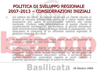 POLITICA DI SVILUPPO REGIONALE  2007-2013 – CONSIDERAZIONI INIZIALI nel settore dei rifiuti, la regione ha ancora un ritardo elevato in termini di raccolta differenziata, anche se il valore medio della produzione pro capite è sensibilmente inferiore alla media nazionale. Contano nella determinazione di questo ritardo le caratteristiche morfologiche del territorio, le piccole dimensioni delle amministrazioni locali e la bassa densità di popolazione, che ostacolano la creazione di un efficiente sistema regionale di gestione integrata dei rifiuti; la Basilicata ha accresciuto, negli ultimi anni, la quantità di energia prodotta da fonti rinnovabili; la situazione delle risorse idriche regionali presenta luci ed ombre. Emerge, in particolare, l’esigenza di azioni volte ad una maggiore tutela delle acque superficiali ed al recupero di efficienza degli impianti depurativi. Infine, il territorio lucano appare fortemente vulnerabile rispetto ai rischi naturali e presenta significativi fabbisogni di azioni di bonifica; 