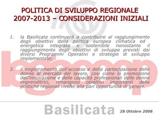 POLITICA DI SVILUPPO REGIONALE  2007-2013 – CONSIDERAZIONI INIZIALI la Basilicata continuerà a contribuire al raggiungimento degli obiettivi della politica europea climatica ed  energetica integrata e sostenibile nonostante il raggiungimento degli obiettivi di sviluppo previsti dai diversi Programmi Operativi e strategie di sviluppo implementate; il miglioramento dell’accesso e della partecipazione delle donne al mercato del lavoro, così come la promozione dell’innovazione e delle capacità professionali delle donne imprenditrici, rimangono obiettivi importanti delle politiche regionali rivolte alla pari opportunità di genere. 