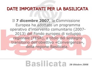 DATE IMPORTANTI PER LA BASILICATA Il  7 dicembre 2007 , la Commissione Europea ha adottato un programma operativo d’intervento comunitario (2007-2013) del Fondo europeo di sviluppo regionale (FESR), a titolo del sostegno transitorio dell'obiettivo «Convergenza», della regione Basilicata.  