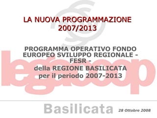LA NUOVA PROGRAMMAZIONE 2007/2013 PROGRAMMA OPERATIVO FONDO EUROPEO SVILUPPO REGIONALE - FESR - della REGIONE BASILICATA per il periodo 2007-2013 