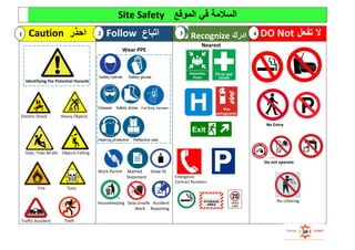 Site Safety ‫الموقع‬ ‫في‬ ‫السالمة‬
Caution ‫احذر‬ Follow ‫اتباع‬ Recognize ‫ادرك‬ DO Not ‫تفعل‬ ‫ال‬
Identifying the Potential Hazards
Electric Shock Heavy Objects
Slips, Trips &Falls Objects Falling
Fire Toxic
Traffic Accident Theft
Wear PPE
Safety helmet Safety gloves
Glasses Safety shoes Full Body harness
Hearing protection Reflective vest
Work Perimt Mathed Show ID
d Statement
housekeeping Stop unsafe Accident
1 Work Reporting
Nearest
Emergence
Contract Numbers
No Entry
Do not operate
No Littering
1 2 43
 