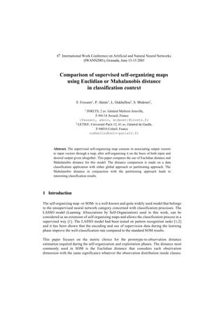 6th. International Work Conference on Artificial and Natural Neural Networks
(IWANN2001), Granada, June 13-15 2001

Comparison of supervised self-organizing maps
using Euclidian or Mahalanobis distance
in classification context
F. Fessant 1 , P. Aknin 1 , L. Oukhellou2 , S. Midenet1,
1

INRETS, 2 av. Général Malleret Joinville,
F-94114 Arcueil, France
{fessant, aknin, midenet}@inrets.fr
2 LETIEF, Université Paris 12, 61 av. Général de Gaulle,
F-94010 Créteil, France
oukhellou@univ-paris12.fr

Abstract. The supervised self-organizing map consists in associating output vectors
to input vectors through a map, after self-organizing it on the basis of both input and
desired output given altogether. This paper compares the use of Euclidian distance and
Mahalanobis distance for this model. The distance comparison is made on a data
classification application with either global approach or partitioning approach. The
Mahalanobis distance in conjunction with the partitioning approach leads to
interesting classification results.

1 Introduction
The self-organizing map -or SOM- is a well-known and quite widely used model that belongs
to the unsupervised neural network category concerned with classification processes. The
LASSO model (Learning ASsociations by Self-Organization) used in this work, can be
considered as an extension of self-organizing maps and allows the classification process in a
supervised way [1]. The LASSO model had been tested on pattern recognition tasks [1,2]
and it has been shown that the encoding and use of supervision data during the learning
phase improve the well-classification rate compared to the standard SOM results.
This paper focuses on the metric choice for the prototype-to-observation distance
estimation required during the self-organization and exploitation phases. The distance most
commonly used in SOM is the Euclidian distance that considers each observation
dimension with the same significance whatever the observation distribution inside classes.

 