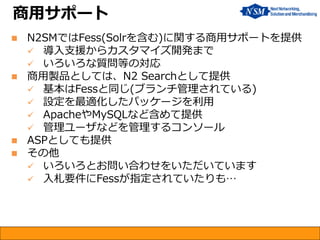 N2SMではFess(Solrを含む)に関する商用サポートを提供 
導入支援からカスタマイズ開発まで 
いろいろな質問等の対応 
商用製品としては、N2 Searchとして提供 
基本はFessと同じ(ブランチ管理されている) 
設定を最適化したパッケージを利用 
ApacheやMySQLなど含めて提供 
管理ユーザなどを管理するコンソール 
ASPとしても提供 
その他 
いろいろとお問い合わせをいただいています 
入札要件にFessが指定されていたりも… 
商用サポート  