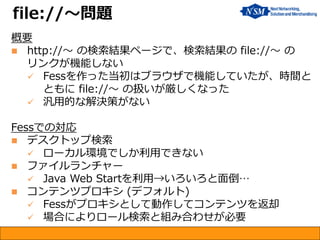 概要 
http://～ の検索結果ページで、検索結果の file://～ の リンクが機能しない 
Fessを作った当初はブラウザで機能していたが、時間と ともに file://～ の扱いが厳しくなった 
汎用的な解決策がない Fessでの対応 
デスクトップ検索 
ローカル環境でしか利用できない 
ファイルランチャー 
Java Web Startを利用→いろいろと面倒… 
コンテンツプロキシ (デフォルト) 
Fessがプロキシとして動作してコンテンツを返却 
場合によりロール検索と組み合わせが必要 
file://～問題  