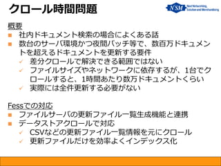 概要 
社内ドキュメント検索の場合によくある話 
数台のサーバ環境かつ夜間バッチ等で、数百万ドキュメン トを超えるドキュメントを更新する要件 
差分クロールで解決できる範囲ではない 
ファイルサイズやネットワークに依存するが、1台でク ロールすると、1時間あたり数万ドキュメントくらい 
実際には全件更新する必要がない Fessでの対応 
ファイルサーバの更新ファイル一覧生成機能と連携 
データストアクロールで対応 
CSVなどの更新ファイル一覧情報を元にクロール 
更新ファイルだけを効率よくインデックス化 
クロール時間問題  