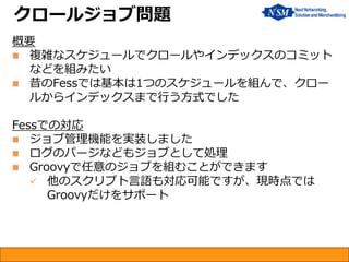 概要 
複雑なスケジュールでクロールやインデックスのコミット などを組みたい 
昔のFessでは基本は1つのスケジュールを組んで、クロー ルからインデックスまで行う方式でした Fessでの対応 
ジョブ管理機能を実装しました 
ログのパージなどもジョブとして処理 
Groovyで任意のジョブを組むことができます 
他のスクリプト言語も対応可能ですが、現時点では Groovyだけをサポート 
クロールジョブ問題  
