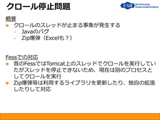 概要 
クロールのスレッドが止まる事象が発生する 
Javaのバグ 
Zip爆弾（Excelも？） Fessでの対応 
昔のFessではTomcat上のスレッドでクロールを実行してい たがスレッドを停止できないため、現在は別のプロセスと してクロールを実行 
Zip爆弾等は利用するライブラリを更新したり、独自の拡張 したりして対応 
クロール停止問題  