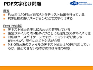 概要 
FessではPDFBoxでPDFからテキスト抽出を行っている 
PDF仕様の古いバージョンなどで文字化けする Fessでの対応 
テキスト抽出処理はS2Robotで管理している 
設定ファイルでMIMEタイプごとに処理をカスタマイズ可能 
対応はケースバイケースですが、コマンド呼び出しや IFilterなど、要件に応じた対応が必要 
MS Office系のファイルのテキスト抽出はPOIを利用してい るが、抽出できないものがあれば同様の対応 
PDF文字化け問題  