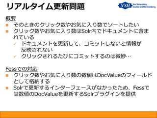 概要 
そのときのクリック数やお気に入り数でソートしたい 
クリック数やお気に入り数はSolr内でドキュメントに含ま れている 
ドキュメントを更新して、コミットしないと情報が 反映されない 
クリックされるたびにコミットするのは微妙… Fessでの対応 
クリック数やお気に入り数の数値はDocValueのフィールド として格納する 
Solrで更新するインターフェースがなかったため、Fessで は数値のDocValueを更新するSolrプラグインを提供 
リアルタイム更新問題  