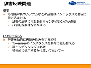概要 
形態素解析やシノニムなどの辞書はインデックスで初回に 読み込まれる 
辞書の反映に再起動＆再インデクシングが必要 
政治的な要件な気がする Fessでの対応 
辞書を動的に再読み込みをする拡張 
Tokenizerのインスタンスを動的に差し替える 
再インデクシングは必要 
積極的に採用するかは置いておいて… 
辞書反映問題  