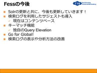 Fessの今後 
Solrの更新と共に、今後も更新していきます！ 
検索ログを利用したサジェストも導入 
現在はコンテンツベース 
キーマッチ機能 
独自のQuery Elevation 
Go for Global! 
検索ログの表示や分析方法の改善  
